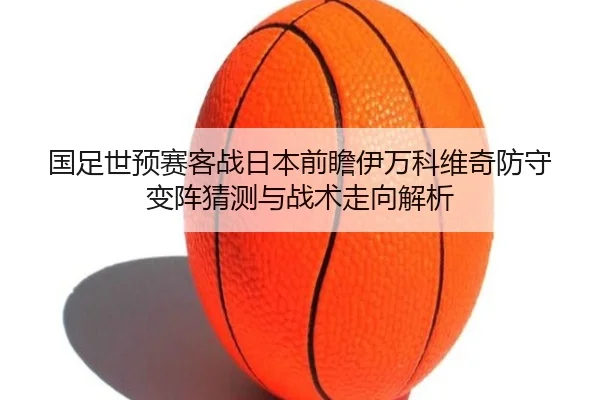 国足世预赛客战日本前瞻伊万科维奇防守变阵猜测与战术走向解析 - QiusuSports